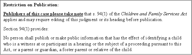 Restriction on Publication:
Publishers of this case please take note that s. 94(1) of the Children and Family Services Act applies and may require editing of this judgment or its heading before publication.
Section 94(1) provides:
No person shall publish or make public information that has the effect of identifying a child who is a witness at or participant in a hearing or the subject of a proceeding pursuant to this Act, or a parent or guardian, a foster parent or relative of the child.
